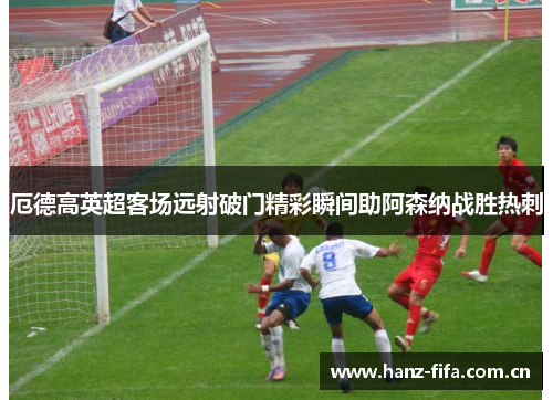 厄德高英超客场远射破门精彩瞬间助阿森纳战胜热刺